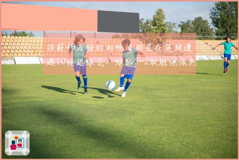 顶薪40万镑的利物浦明星在英超遭遇10轮进球荒，球队5-2取胜他依然颗粒无收