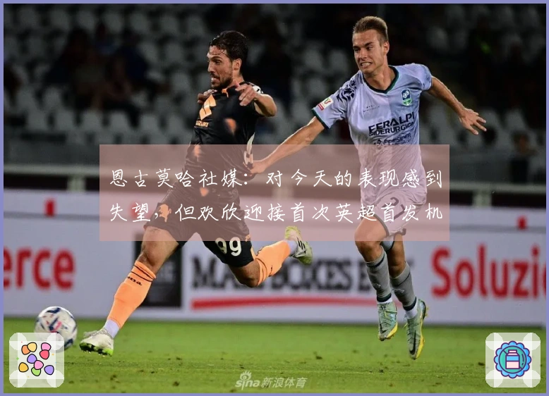 恩古莫哈社媒：对今天的表现感到失望，但欢欣迎接首次英超首发机会