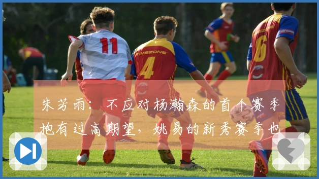 朱芳雨：不应对杨瀚森的首个赛季抱有过高期望，姚易的新秀赛季也经历起伏