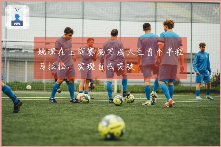 姚琛在上海赛场完成人生首个半程马拉松，实现自我突破