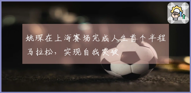 姚琛在上海赛场完成人生首个半程马拉松，实现自我突破