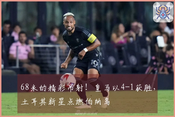 68米的精彩吊射！皇马以4-1获胜，土耳其新星点燃伯纳乌