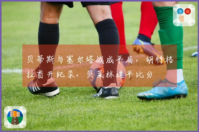 贝蒂斯与塞尔塔战成平局，胡特格拉首开纪录，贝莱林追平比分