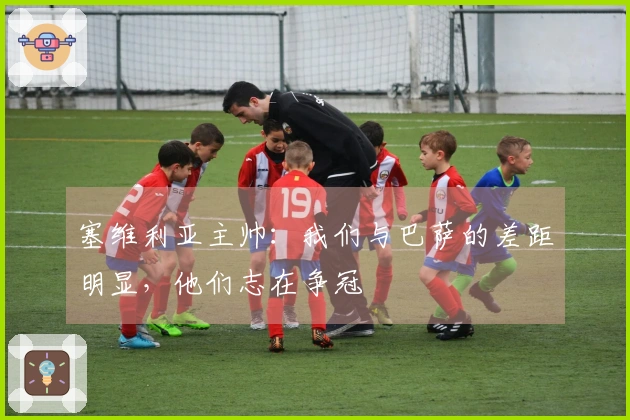 塞维利亚主帅：我们与巴萨的差距明显，他们志在争冠