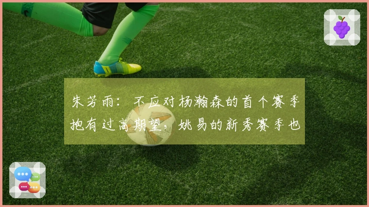 朱芳雨：不应对杨瀚森的首个赛季抱有过高期望，姚易的新秀赛季也经历起伏