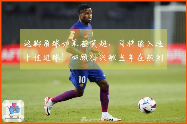 这脚角球如果在英超，同样能入选十佳进球！回顾孙兴敏当年在热刺的精彩进球！